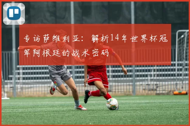 专访萨维利亚:解析14年世界杯冠军阿根廷的战术密码