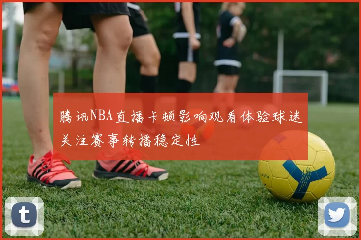 腾讯NBA直播卡顿影响观看体验球迷关注赛事转播稳定性