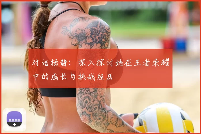 对话杨静：深入探讨她在王者荣耀中的成长与挑战经历