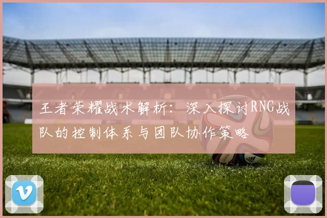 王者荣耀战术解析:深入探讨RNG战队的控制体系与团队协作策略