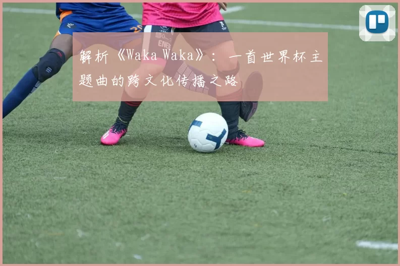 解析《Waka Waka》：一首世界杯主题曲的跨文化传播之路