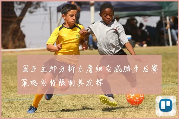国王主帅分析东詹组合威胁季后赛策略或将限制其发挥