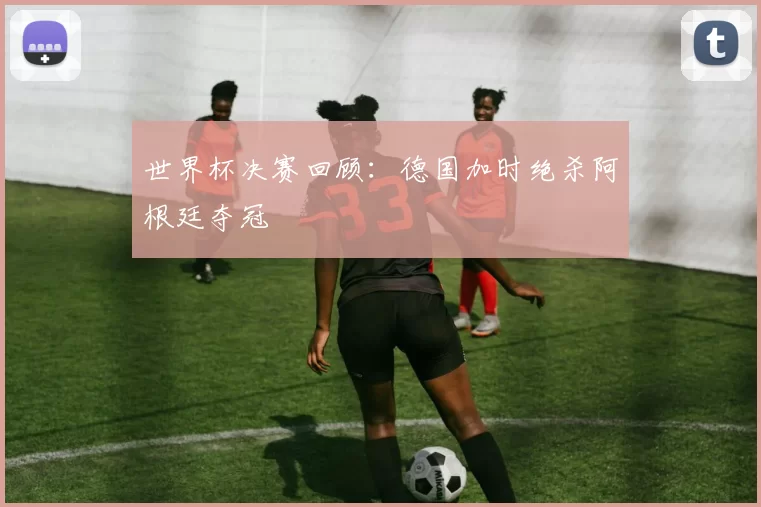 世界杯决赛回顾:德国加时绝杀阿根廷夺冠