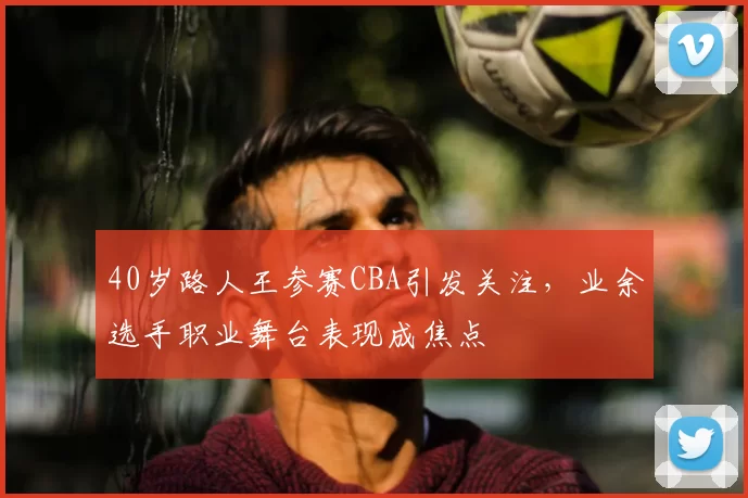 40岁路人王参赛CBA引发关注，业余选手职业舞台表现成焦点