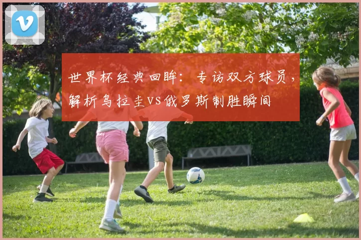 世界杯经典回眸：专访双方球员，解析乌拉圭vs俄罗斯制胜瞬间
