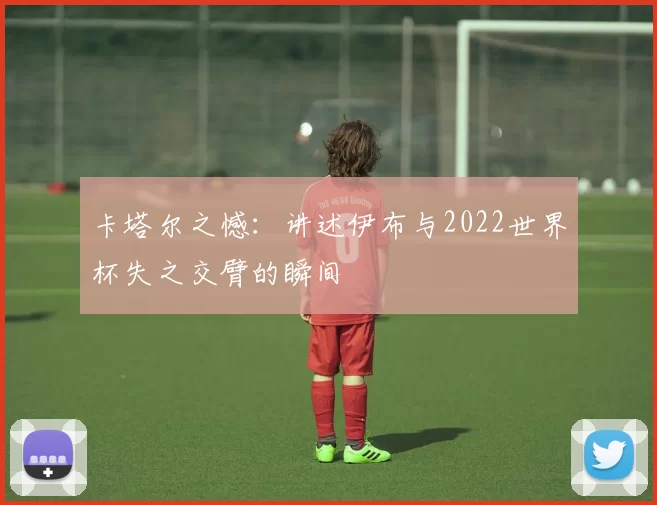 卡塔尔之憾:讲述伊布与2022世界杯失之交臂的瞬间