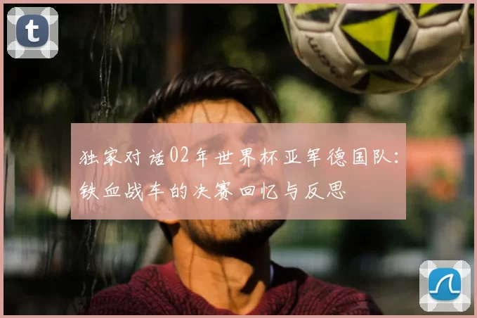 独家对话02年世界杯亚军德国队:铁血战车的决赛回忆与反思