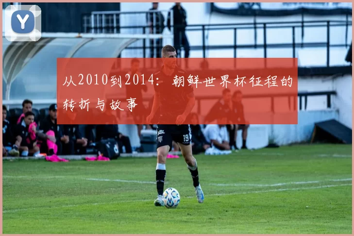 从2010到2014:朝鲜世界杯征程的转折与故事