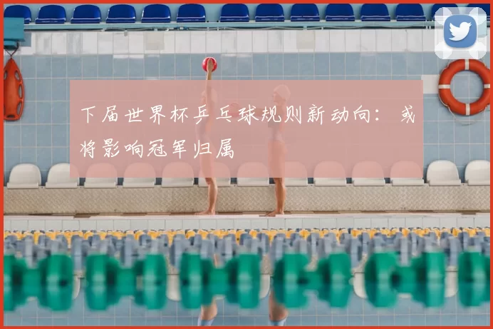 下届世界杯乒乓球规则新动向：或将影响冠军归属