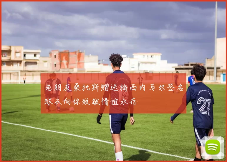 老朋友桑托斯赠送梅西内马尔签名球衣向你致敬情谊永存