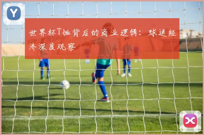 世界杯T恤背后的商业逻辑：球迷经济深度观察