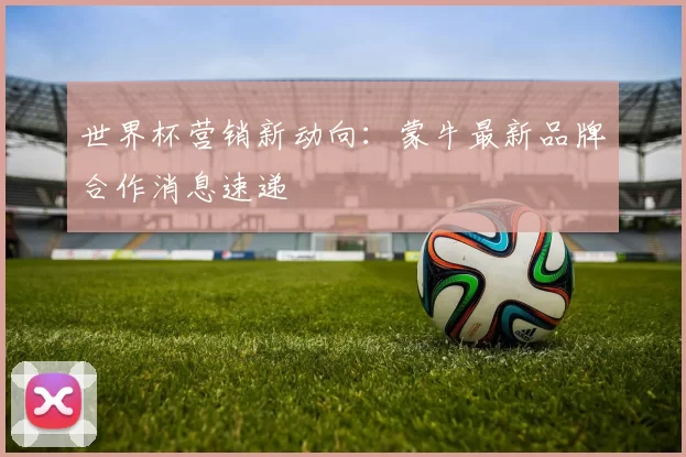 世界杯营销新动向:蒙牛最新品牌合作消息速递