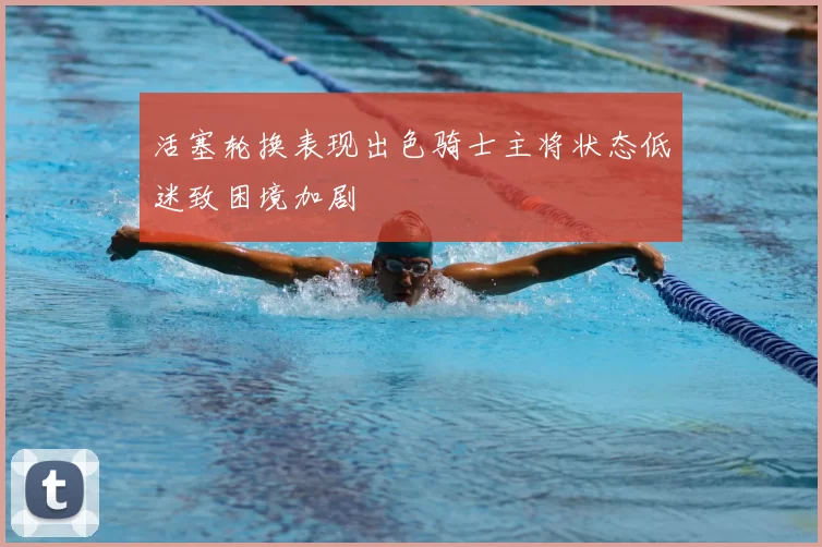 活塞轮换表现出色骑士主将状态低迷致困境加剧