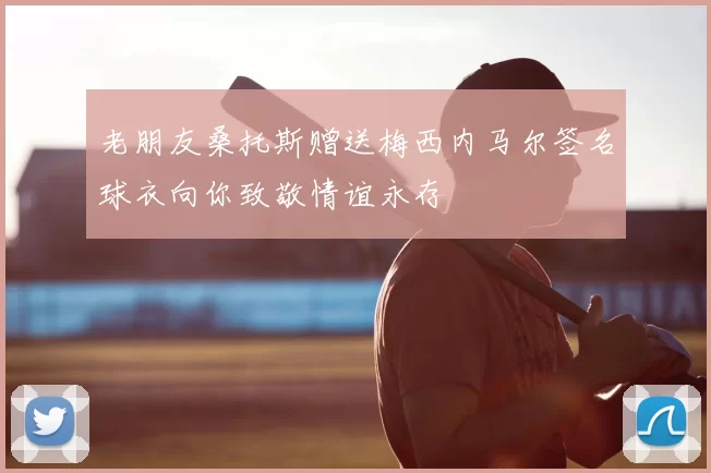 老朋友桑托斯赠送梅西内马尔签名球衣向你致敬情谊永存