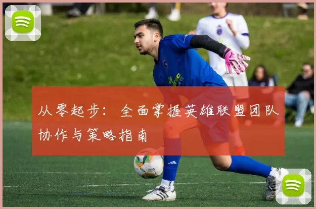 从零起步:全面掌握英雄联盟团队协作与策略指南