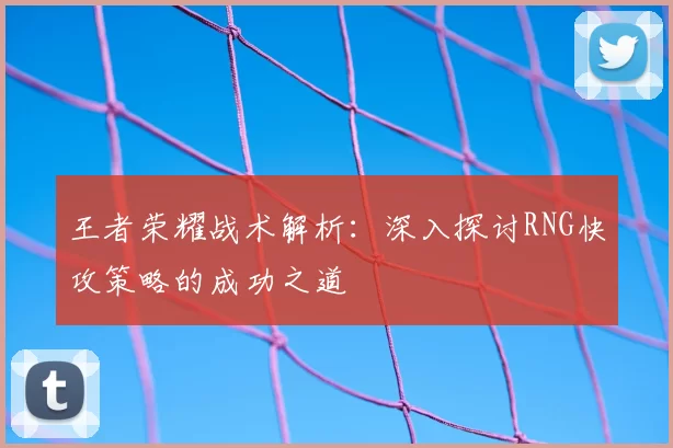 王者荣耀战术解析:深入探讨RNG快攻策略的成功之道