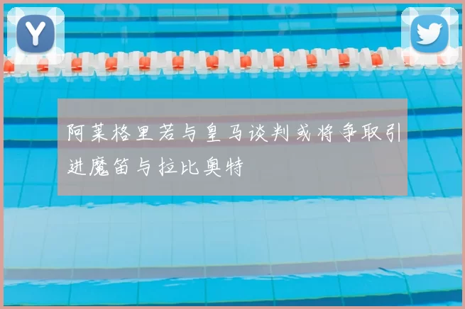 阿莱格里若与皇马谈判或将争取引进魔笛与拉比奥特