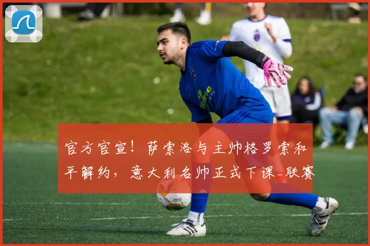 官方官宣！萨索洛与主帅格罗索和平解约，意大利名帅正式下课_联赛_攻防_双方
