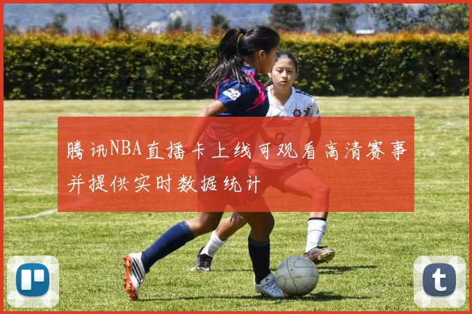 腾讯NBA直播卡上线可观看高清赛事并提供实时数据统计
