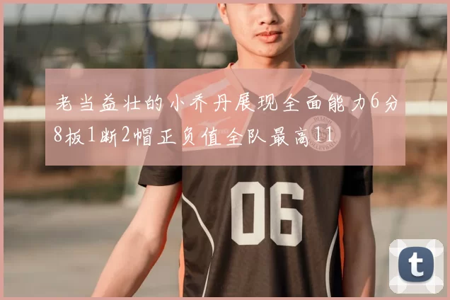 老当益壮的小乔丹展现全面能力6分8板1断2帽正负值全队最高11