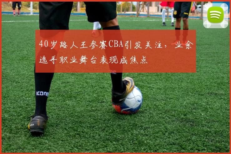 40岁路人王参赛CBA引发关注，业余选手职业舞台表现成焦点