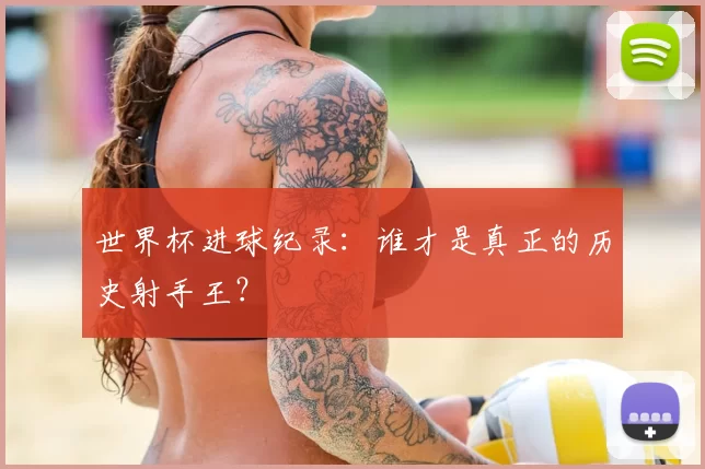 世界杯进球纪录：谁才是真正的历史射手王？