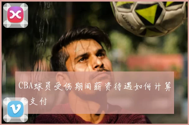 CBA球员受伤期间薪资待遇如何计算和支付