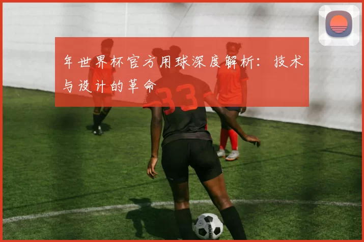年世界杯官方用球深度解析：技术与设计的革命