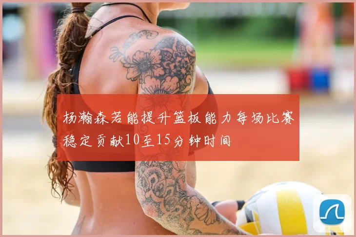 杨瀚森若能提升篮板能力每场比赛稳定贡献10至15分钟时间