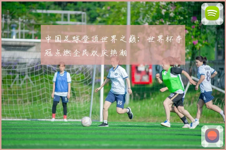 中国足球登顶世界之巅：世界杯夺冠点燃全民欢庆热潮