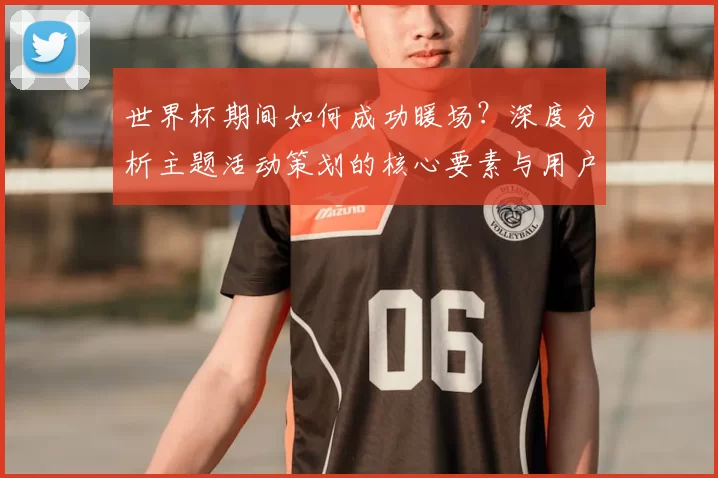 世界杯期间如何成功暖场？深度分析主题活动策划的核心要素与用户心理