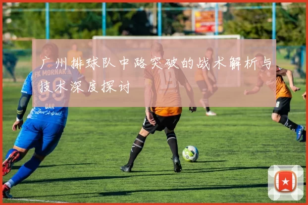 广州排球队中路突破的战术解析与技术深度探讨