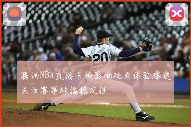 腾讯NBA直播卡顿影响观看体验球迷关注赛事转播稳定性