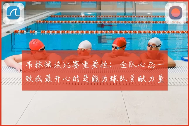 韦林顿谈比赛重要性：全队心态一致我最开心的是能为球队贡献力量