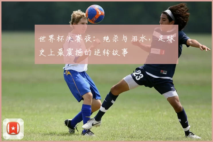 世界杯决赛夜:绝杀与泪水,足球史上最震撼的逆转故事