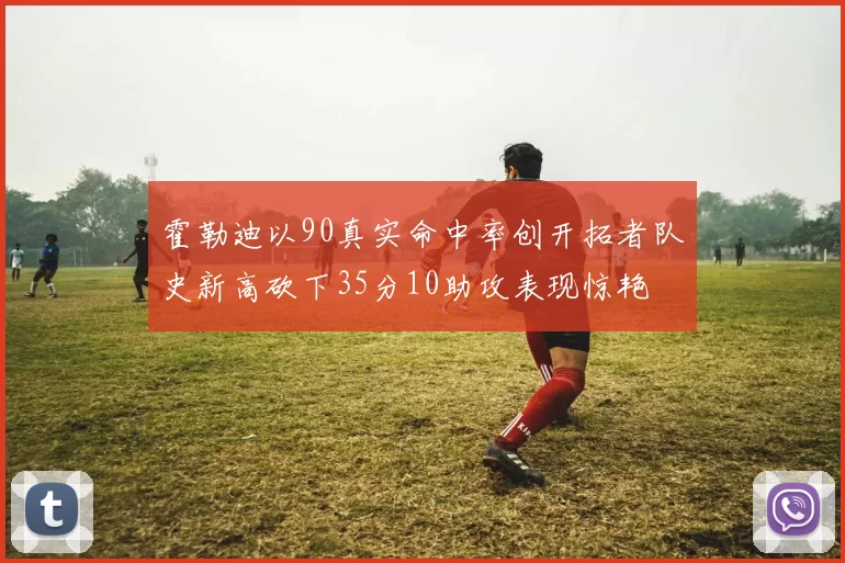 霍勒迪以90真实命中率创开拓者队史新高砍下35分10助攻表现惊艳