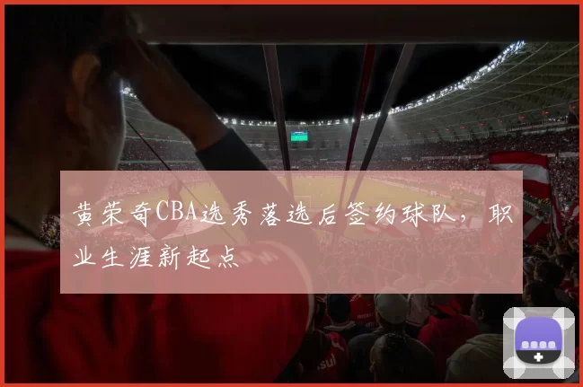 黄荣奇CBA选秀落选后签约球队,职业生涯新起点