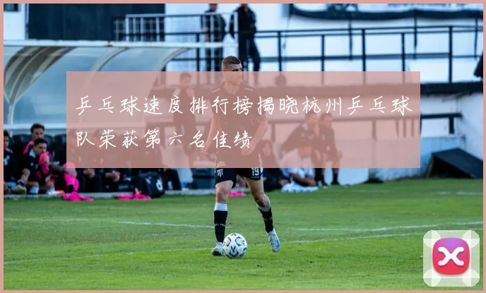 乒乓球速度排行榜揭晓杭州乒乓球队荣获第六名佳绩