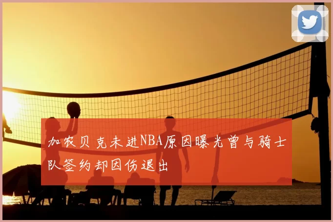 加农贝克未进NBA原因曝光曾与骑士队签约却因伤退出