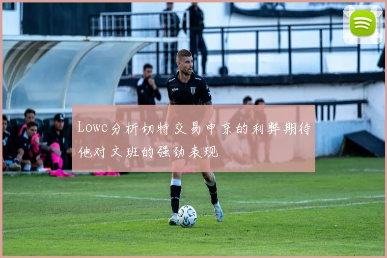 Lowe分析切特交易申京的利弊期待他对文班的强劲表现