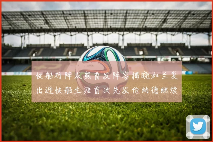 快船对阵灰熊首发阵容揭晓加兰复出迎快船生涯首次先发伦纳德继续出战