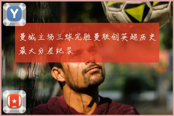 曼城主场三球完胜曼联创英超历史最大分差纪录