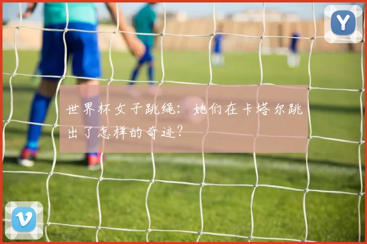 世界杯女子跳绳：她们在卡塔尔跳出了怎样的奇迹？