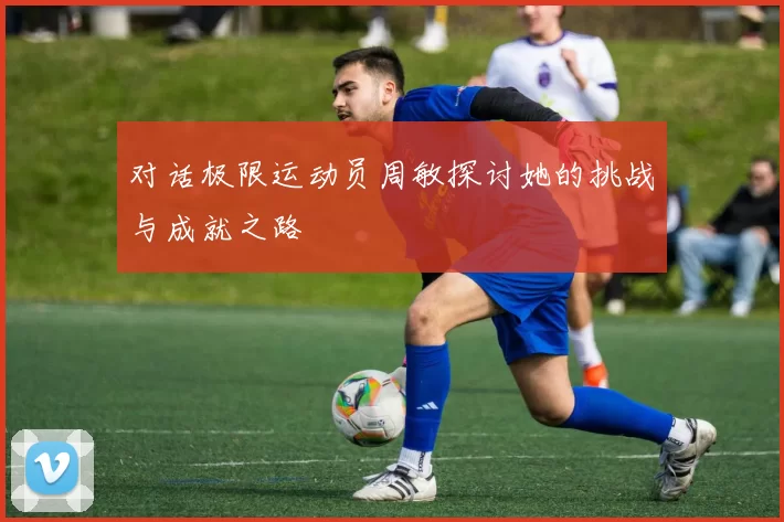 对话极限运动员周敏探讨她的挑战与成就之路