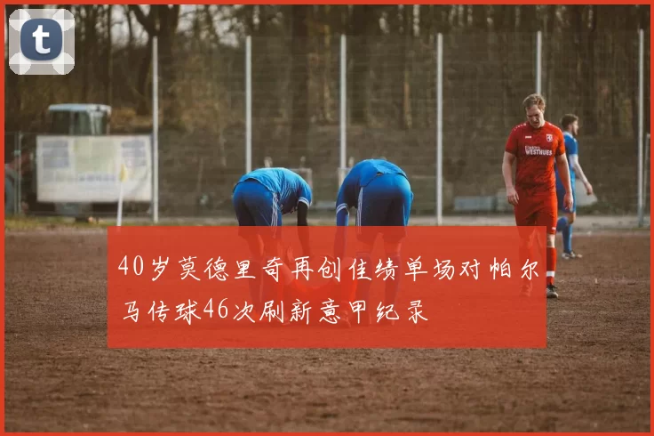 40岁莫德里奇再创佳绩单场对帕尔马传球46次刷新意甲纪录