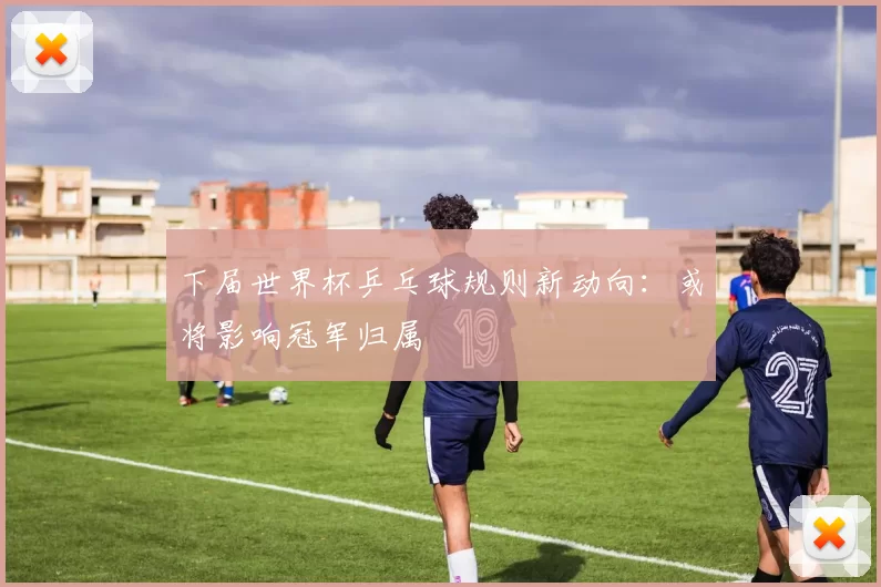 下届世界杯乒乓球规则新动向:或将影响冠军归属