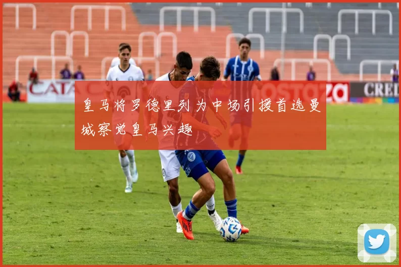皇马将罗德里列为中场引援首选曼城察觉皇马兴趣