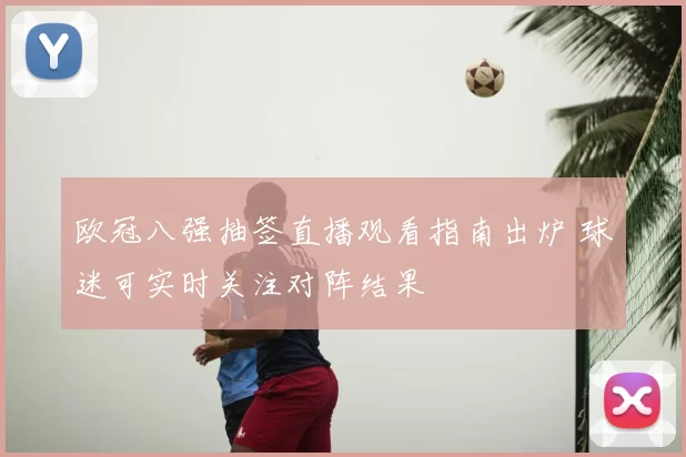 欧冠八强抽签直播观看指南出炉 球迷可实时关注对阵结果