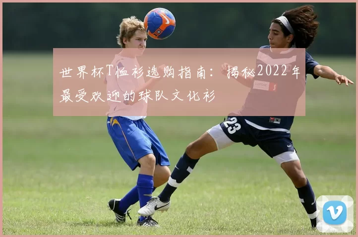 世界杯T恤衫选购指南：揭秘2022年最受欢迎的球队文化衫
