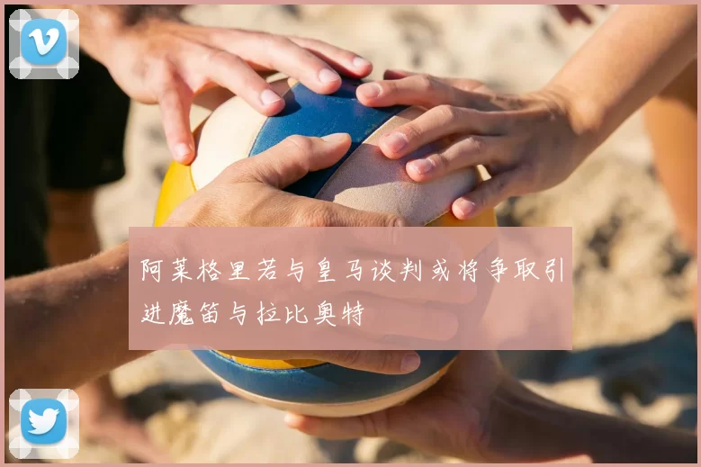 阿莱格里若与皇马谈判或将争取引进魔笛与拉比奥特